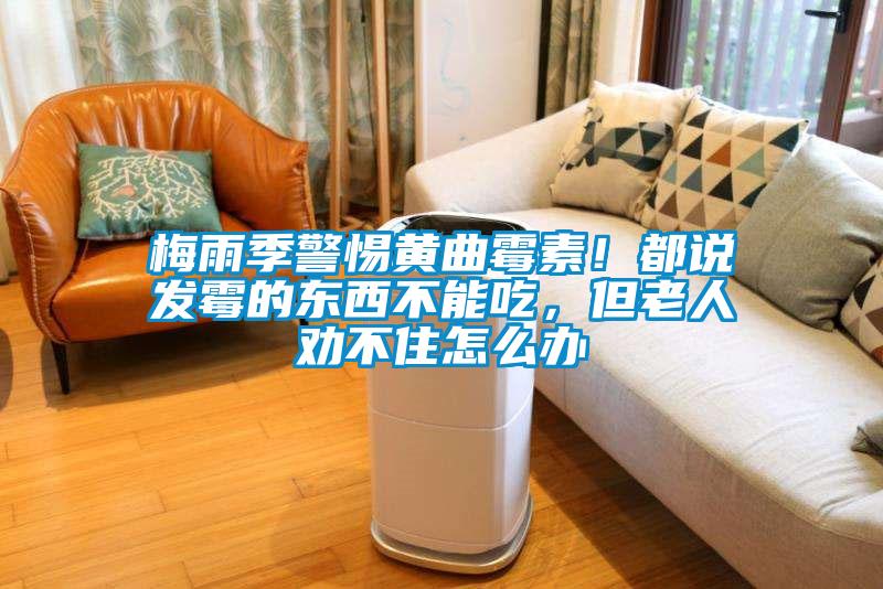 梅雨季警惕黃曲霉素！都說發霉的東西不能吃，但老人勸不住怎么辦
