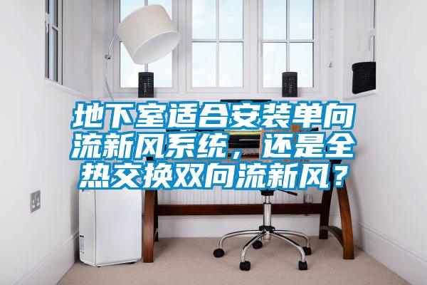 地下室適合安裝單向流新風系統，還是全熱交換雙向流新風？