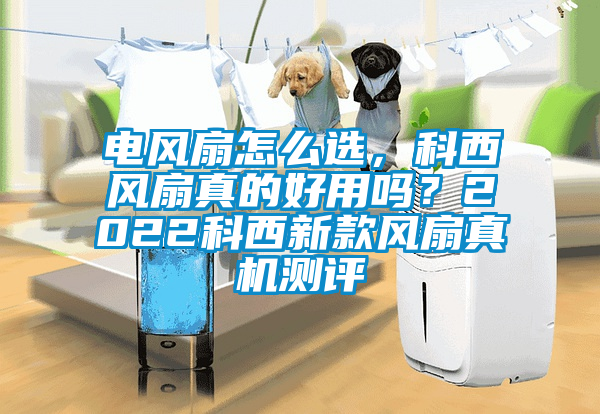 電風扇怎么選，科西風扇真的好用嗎？2022科西新款風扇真機測評