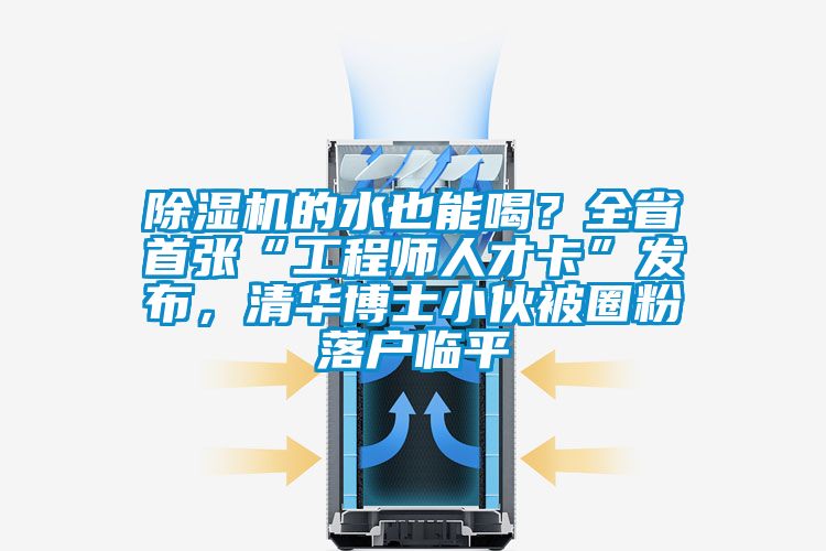 除濕機的水也能喝？全省首張“工程師人才卡”發布，清華博士小伙被圈粉落戶臨平